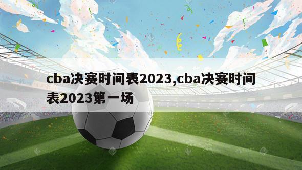 cba决赛时间表2023,cba决赛时间表2023第一场